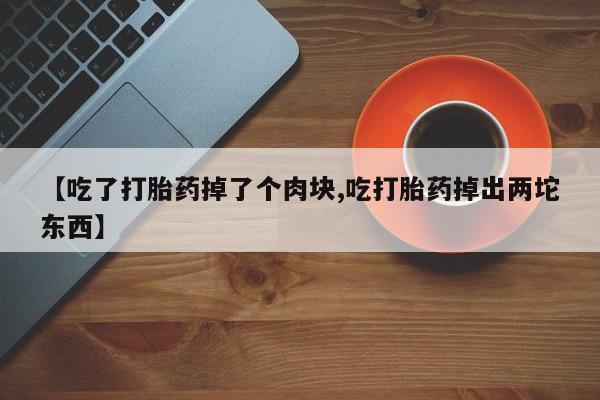 哪里有流产药联系方式【吃了打胎药掉了个肉块,吃打胎药掉出两坨东西】
