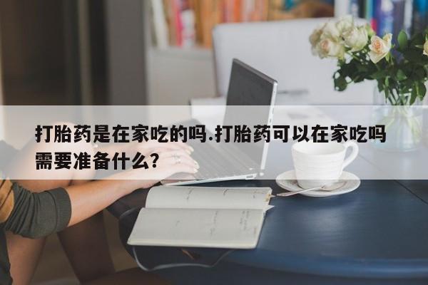 哪里有流产药联系方式打胎药是在家吃的吗.打胎药可以在家吃吗 需要准备什么？