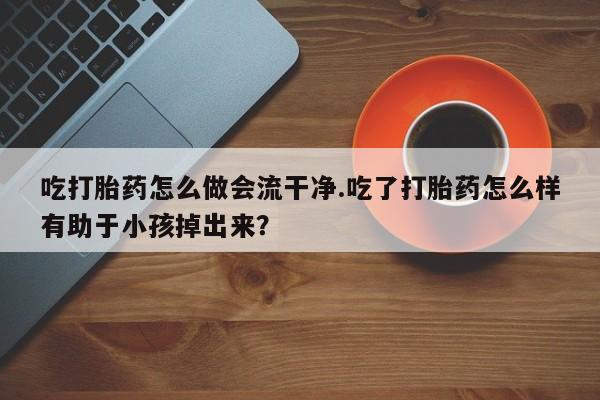 哪里有流产药联系方式吃打胎药怎么做会流干净.吃了打胎药怎么样有助于小孩掉出来？