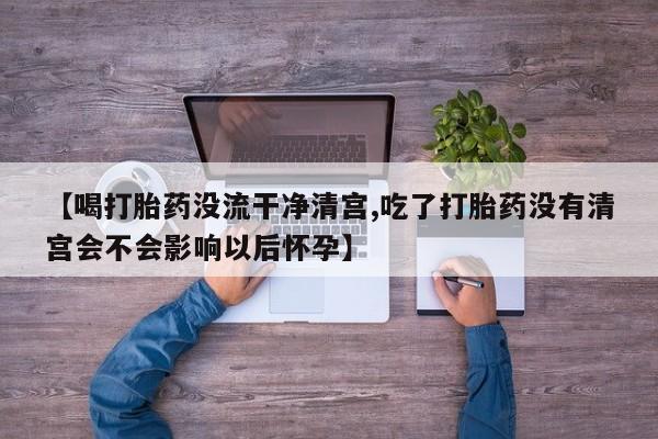 哪里有流产药联系方式【喝打胎药没流干净清宫,吃了打胎药没有清宫会不会影响以后怀孕】