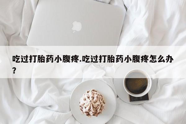 哪里有流产药联系方式吃过打胎药小腹疼.吃过打胎药小腹疼怎么办？