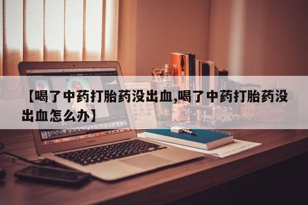 哪里有流产药联系方式【喝了中药打胎药没出血,喝了中药打胎药没出血怎么办】