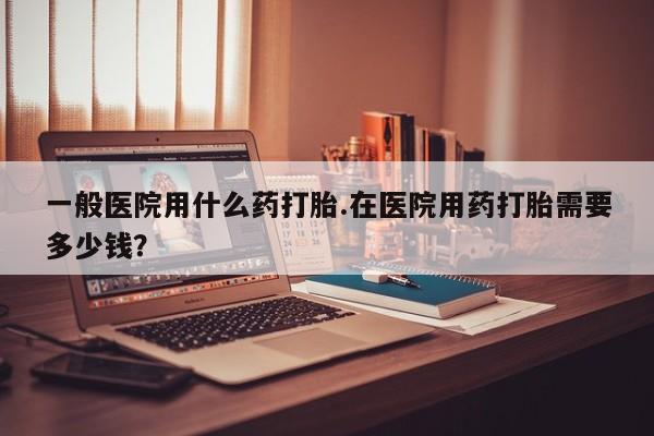哪里有流产药联系方式一般医院用什么药打胎.在医院用药打胎需要多少钱？