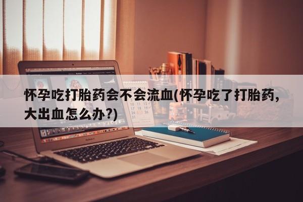 哪里有流产药联系方式怀孕吃打胎药会不会流血(怀孕吃了打胎药,大出血怎么办?)