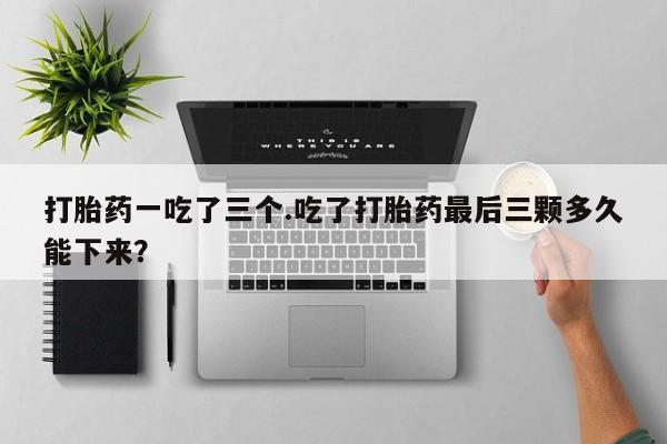 哪里有流产药联系方式打胎药一吃了三个.吃了打胎药最后三颗多久能下来？
