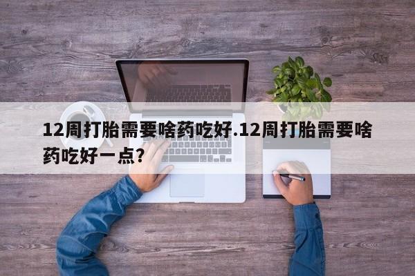 哪里有流产药联系方式12周打胎需要啥药吃好.12周打胎需要啥药吃好一点？