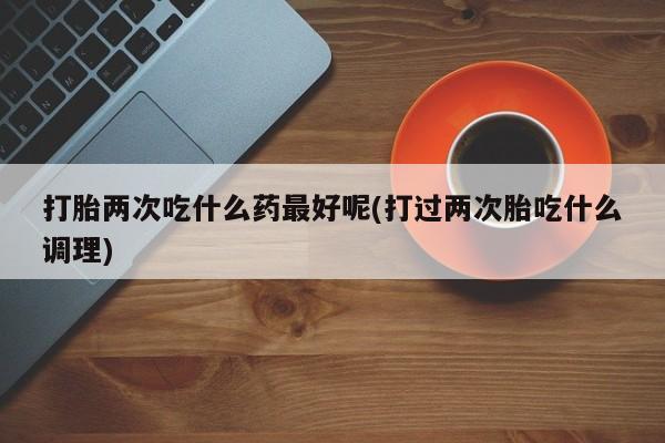哪里有流产药联系方式打胎两次吃什么药最好呢(打过两次胎吃什么调理)