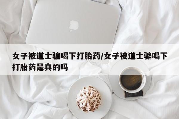 哪里有流产药联系方式女子被道士骗喝下打胎药/女子被道士骗喝下打胎药是真的吗