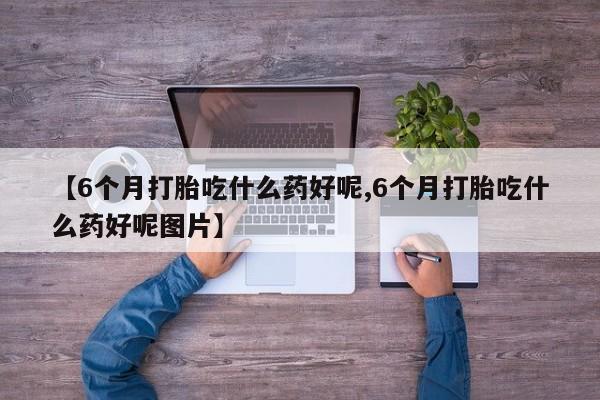 哪里有流产药联系方式【6个月打胎吃什么药好呢,6个月打胎吃什么药好呢图片】