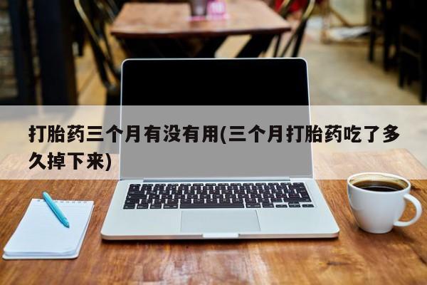 哪里有流产药联系方式打胎药三个月有没有用(三个月打胎药吃了多久掉下来)