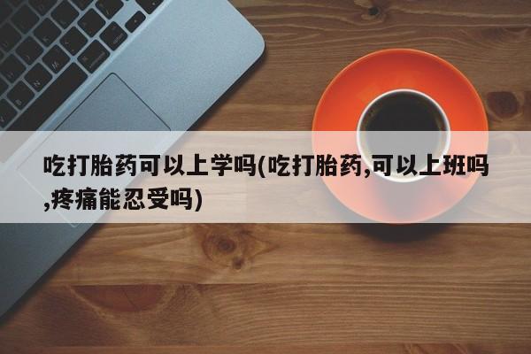 哪里有流产药联系方式吃打胎药可以上学吗(吃打胎药,可以上班吗,疼痛能忍受吗)