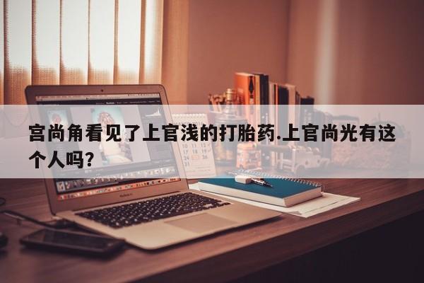 哪里有流产药联系方式宫尚角看见了上官浅的打胎药.上官尚光有这个人吗？
