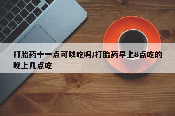 哪里有流产药联系方式打胎药十一点可以吃吗/打胎药早上8点吃的晚上几点吃