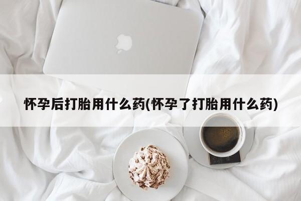 哪里有流产药联系方式怀孕后打胎用什么药(怀孕了打胎用什么药)