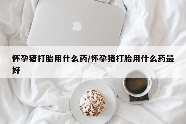 哪里有流产药联系方式怀孕猪打胎用什么药/怀孕猪打胎用什么药最好