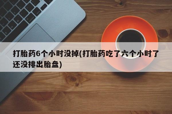哪里有流产药联系方式打胎药6个小时没掉(打胎药吃了六个小时了还没排出胎盘)