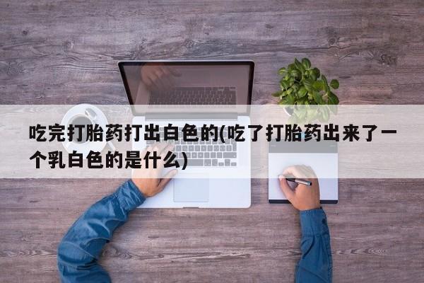 哪里有流产药联系方式吃完打胎药打出白色的(吃了打胎药出来了一个乳白色的是什么)