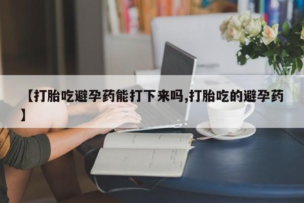 哪里有流产药联系方式【打胎吃避孕药能打下来吗,打胎吃的避孕药】