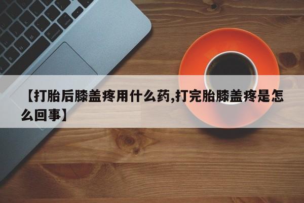 哪里有流产药联系方式【打胎后膝盖疼用什么药,打完胎膝盖疼是怎么回事】