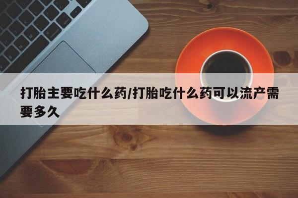 哪里有流产药联系方式打胎主要吃什么药/打胎吃什么药可以流产需要多久