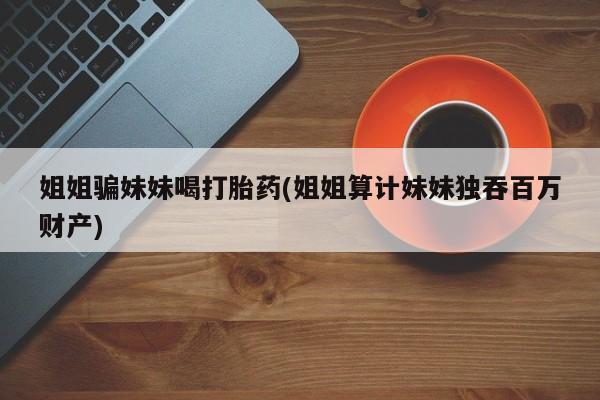 哪里有流产药联系方式姐姐骗妹妹喝打胎药(姐姐算计妹妹独吞百万财产)
