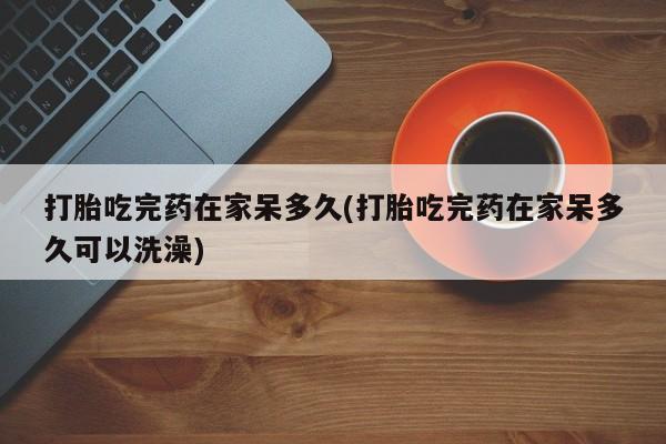 哪里有流产药联系方式打胎吃完药在家呆多久(打胎吃完药在家呆多久可以洗澡)