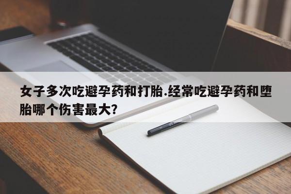 哪里有流产药联系方式女子多次吃避孕药和打胎.经常吃避孕药和堕胎哪个伤害最大？