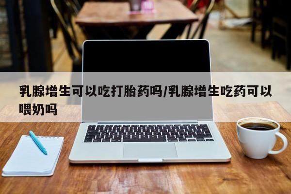 哪里有流产药联系方式乳腺增生可以吃打胎药吗/乳腺增生吃药可以喂奶吗
