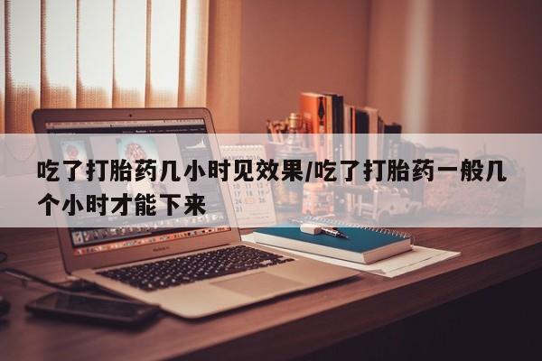 哪里有流产药联系方式吃了打胎药几小时见效果/吃了打胎药一般几个小时才能下来