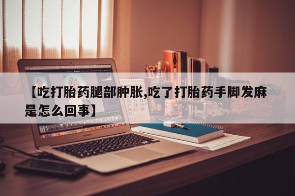 哪里有流产药联系方式【吃打胎药腿部肿胀,吃了打胎药手脚发麻 是怎么回事】