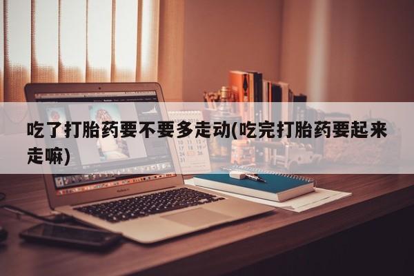 哪里有流产药联系方式吃了打胎药要不要多走动(吃完打胎药要起来走嘛)