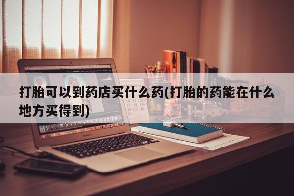 哪里有流产药联系方式打胎可以到药店买什么药(打胎的药能在什么地方买得到)