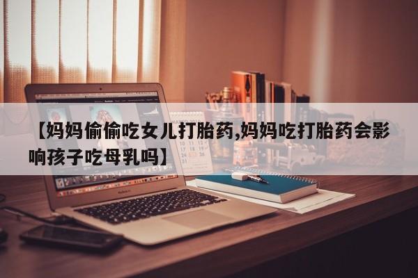 哪里有流产药联系方式【妈妈偷偷吃女儿打胎药,妈妈吃打胎药会影响孩子吃母乳吗】