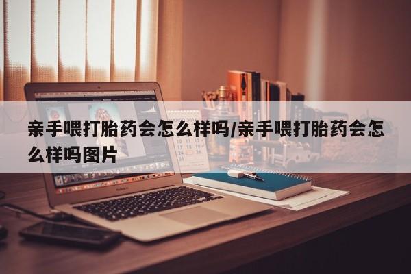 哪里有流产药联系方式亲手喂打胎药会怎么样吗/亲手喂打胎药会怎么样吗图片